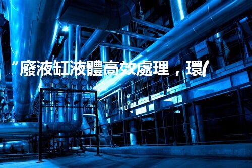 “廢液缸液體高效處理，環(huán)保新篇章開啟！”